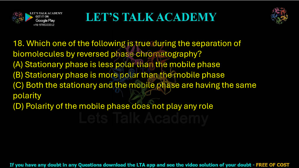 18. Which one of the following is true during the separation of biomolecules by reversed-phase chromatography? A. Stationary phase is less polar than the mobile phase B. Stationary phase is more polar than the mobile phase C. Both the stationary and the mobile phase have the same polarity D. Polarity of the mobile phase does not play any role