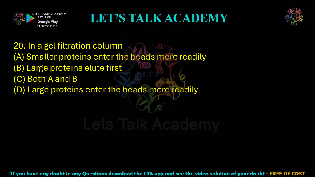 20. In a gel filtration column: A. Smaller proteins enter the beads more readily B. Larger proteins elute first C. Both A and B D. Large proteins enter the beads more readily