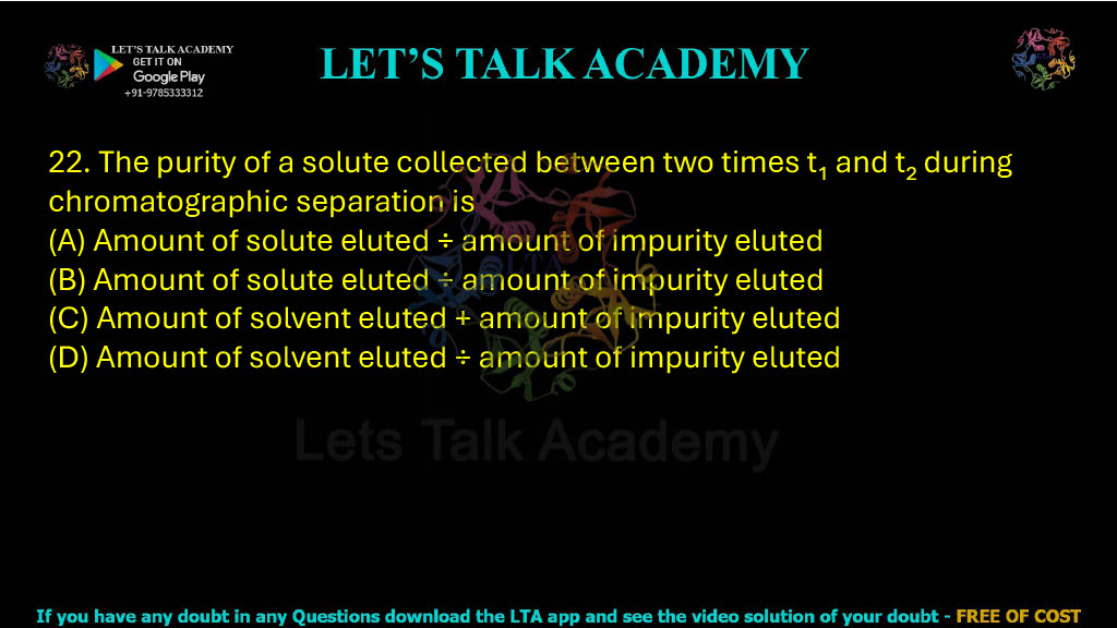 22. The purity of a solute collected between two times t1 and t2 during chromatographic separation is: A. Amount of solute eluted − amount of impurity eluted B. Amount of solute eluted / amount of impurity eluted C. Amount of solute eluted + amount of impurity eluted D. Amount of solvent eluted / amount of impurity eluted