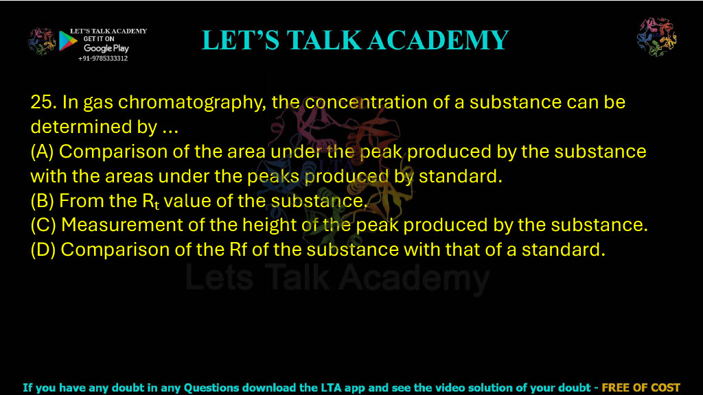 25. In gas chromatography, the concentration of a substance can be determined by: A. Comparison of the area under the peak produced by the substance with the areas under the peaks produced by a standard B. From the Rt value of the substance C. Measurement of the height of the peak produced by the substance D. Comparison of the Rf of the substance with that of a standard