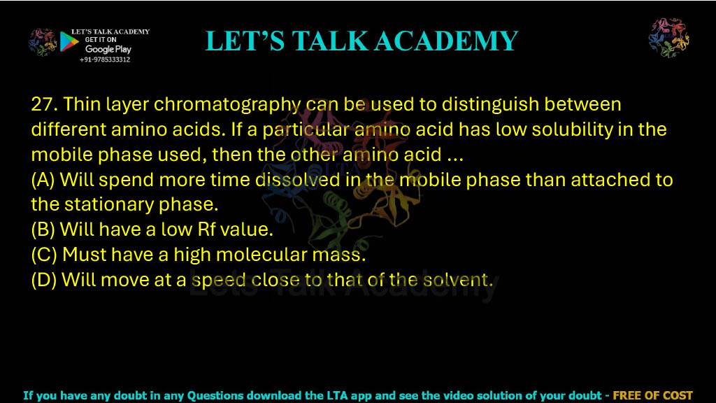 27. Thin layer chromatography can be used to distinguish between different amino acids. If a particular amino acid has low solubility in the mobile phase used, then the other amino acid: A. Will spend more time dissolved in the mobile phase than attached to the stationary phase B. Will have a low Rf value C. Must have a high molecular mass D. Will move at a speed close to that of the solvent