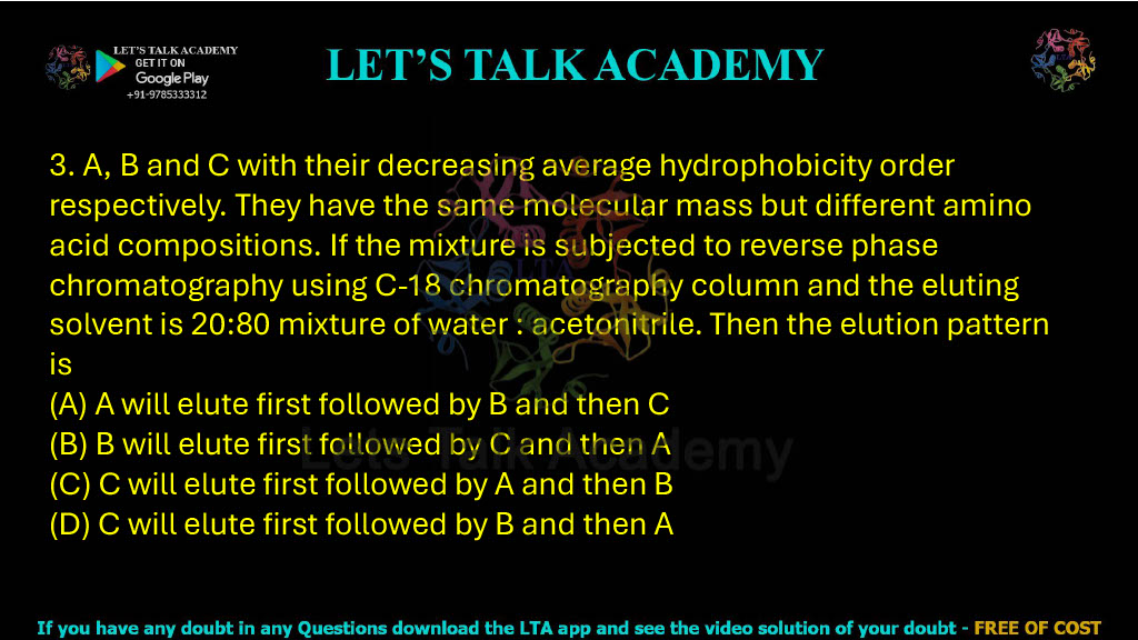 3. Proteins A, B and C have decreasing average hydrophobicity respectively and the same molecular mass but different amino acid compositions. If the mixture is subjected to reverse-phase chromatography using a C-18 column and the eluting solvent is 20:80 water:acetonitrile, then the elution pattern is: A. A will elute first followed by B and then C B. A will elute first followed by C and then A C. C will elute first followed by A and then B D. C will elute first followed by B and then A