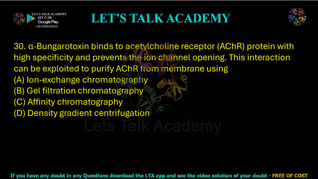 30. α-bungarotoxin binds to acetylcholine receptor (AChR) protein with high specificity and prevents the ion channel opening. This interaction can be exploited to purify AChR from membrane using (A) Ion-exchange chromatography (B) Gel filtration chromatography (C) Affinity chromatography (D) Density gradient centrifugation