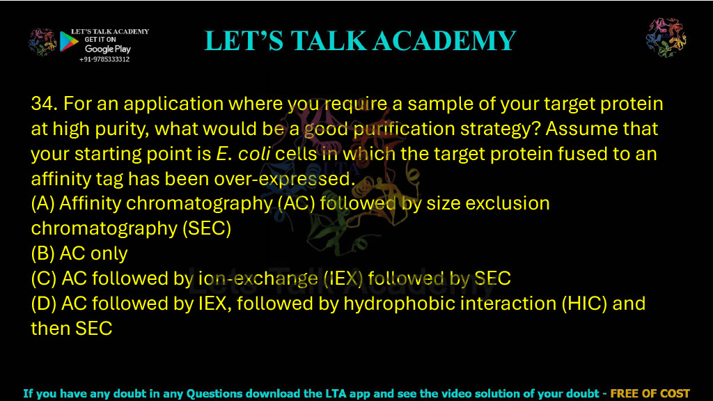 34. For an application where you require a sample of your target protein at high purity, what would be a good purification strategy? Assume that your starting point is E. coli cells in which the target protein fused to an affinity tag has been over-expressed. A. Affinity chromatography (AC) followed by size exclusion chromatography (SEC) B. AC only C. AC followed by ion-exchange (IEX) followed by SEC D. AC followed by IEX, followed by hydrophobic interaction (HIC) and then SEC
