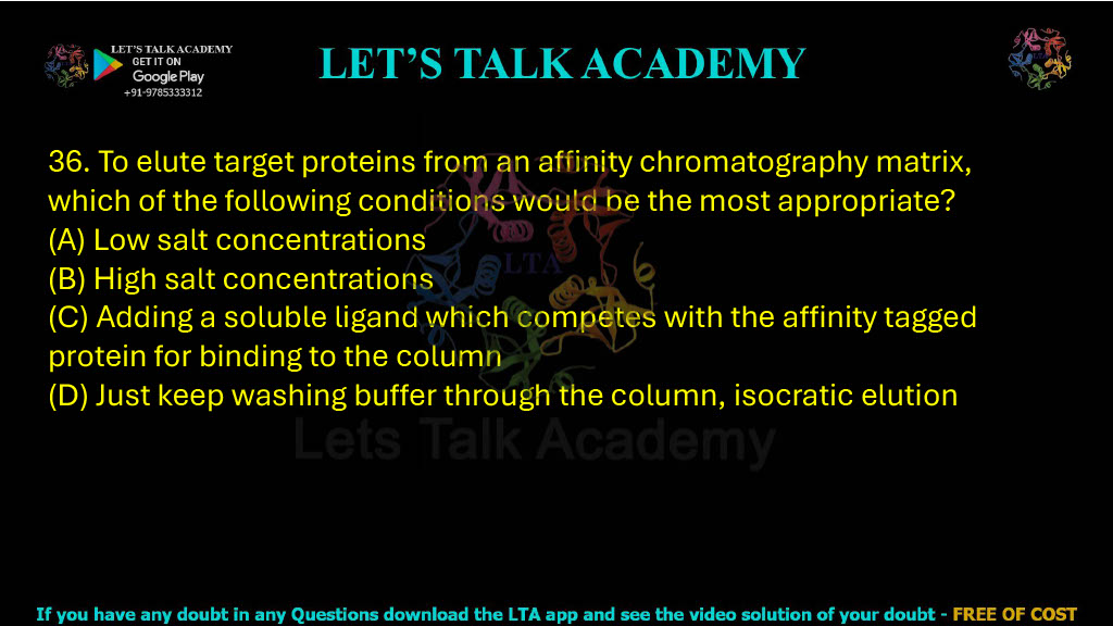 36. To elute target proteins from an affinity chromatography matrix, which of the following conditions would be the most appropriate? A. Low salt concentrations B. High salt concentrations C. Adding a soluble ligand which competes with the affinity tagged protein for binding to the column D. Just keep washing buffer through the column, isocratic elution