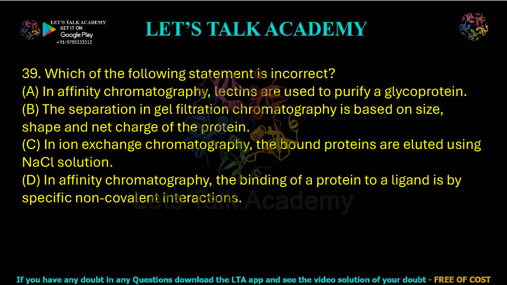 39. Which of the following statements is incorrect? A. In affinity chromatography, lectins are used to purify a glycoprotein B. The separation in gel filtration chromatography is based on size, shape and net charge of the protein C. In ion exchange chromatography, the bound proteins are eluted using NaCl solution D. In affinity chromatography, the binding of a protein to a ligand is by specific non-covalent interactions