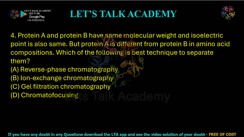 4. Protein A and protein B have the same molecular weight and isoelectric point but differ in amino acid composition. Which of the following techniques is best to separate them? A. Reverse-phase chromatography B. Ion-exchange chromatography C. Gel-filtration chromatography D. Chromatofocusing