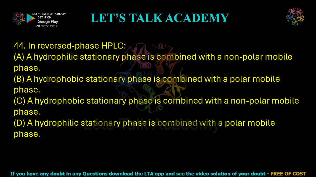 44. In reversed-phase HPLC: A. A hydrophilic stationary phase is combined with a non-polar mobile phase B. A hydrophobic stationary phase is combined with a polar mobile phase C. A hydrophobic stationary phase is combined with a non-polar mobile phase D. A hydrophilic stationary phase is combined with a polar mobile phase