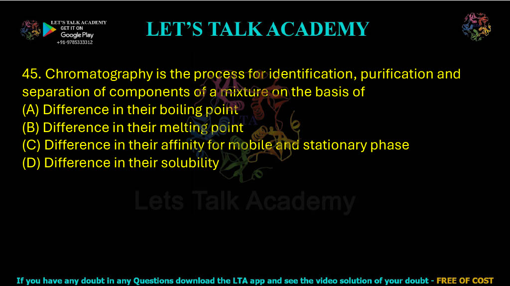 45. Chromatography is the process for identification, purification and separation of components of a mixture on the basis of: A. Difference in their boiling point B. Difference in their melting point C. Difference in their affinity for mobile and stationary phase D. Difference in their solubility