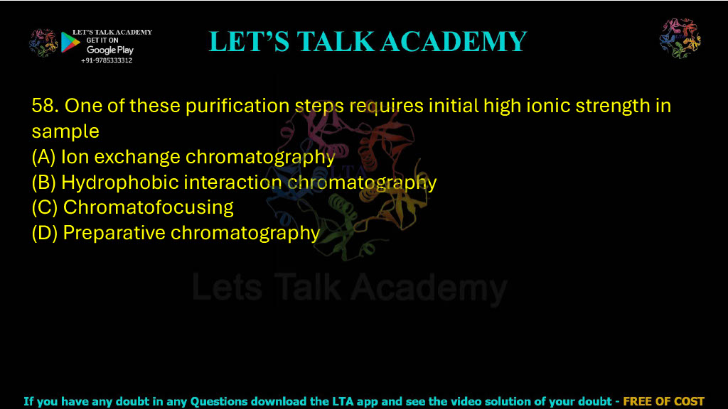 58. One of these purification steps requires initial high ionic strength in the sample: A. Ion exchange chromatography B. Hydrophobic interaction chromatography C. Chromatofocusing D. Preparative chromatography