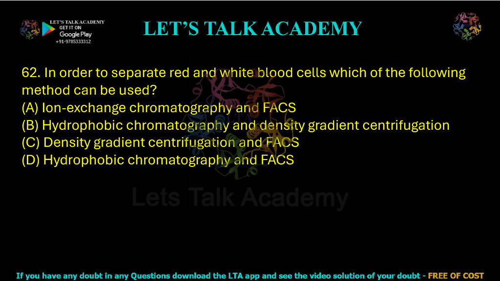 62. In order to separate red and white blood cells, which of the following methods can be used? A. Ion-exchange chromatography and FACS B. Hydrophobic chromatography and density gradient centrifugation C. Density gradient centrifugation and FACS D. Hydrophobic chromatography and FACS