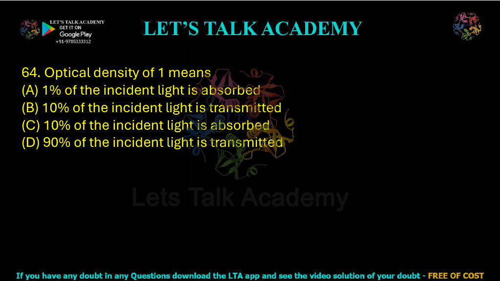 64. Optical density of 1 means: A. 1% of the incident light is absorbed B. 10% of the incident light is transmitted C. 10% of the incident light is absorbed D. 90% of the incident light is transmitted