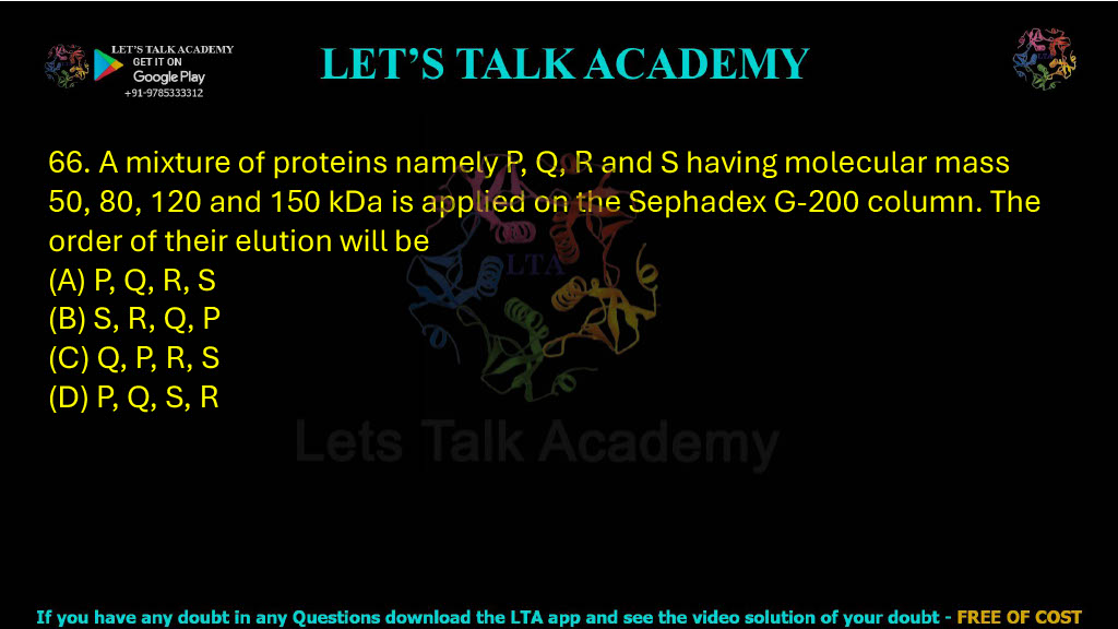 66. A mixture of proteins namely P, Q, R and S having molecular mass 50, 80, 120 and 150 kDa is applied on the Sephadex G-200 column. The order of their elution will be: A. P, Q, R, S B. S, R, Q, P C. Q, P, R, S D. P, Q, S, R