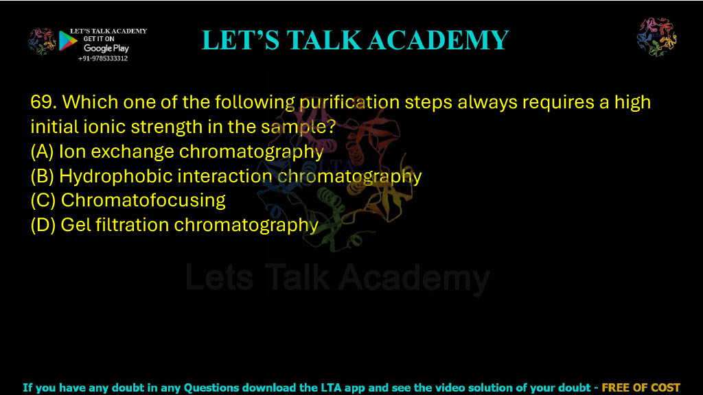69. Which one of the following purification steps always requires a high initial ionic strength in the sample? A. Ion exchange chromatography B. Hydrophobic interaction chromatography C. Chromatofocusing D. Gel filtration chromatography