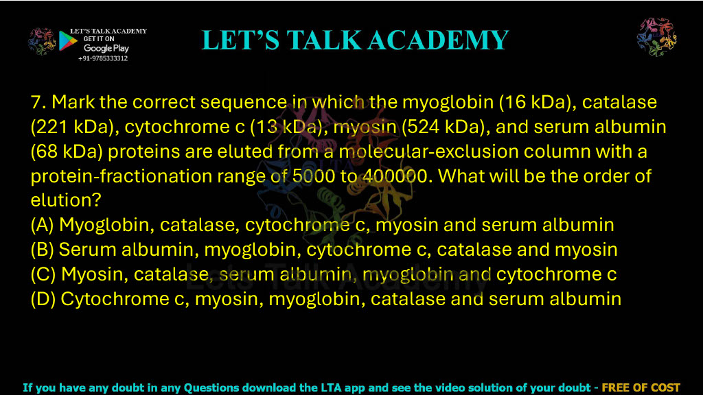 7. Mark the correct sequence in which myoglobin (16 kDa), catalase (221 kDa), cytochrome c (13 kDa), myosin (524 kDa), and serum albumin (68 kDa) are eluted from a molecular-exclusion column with a protein-fractionation range of 5,000 to 400,000. A. Myoglobin, catalase, cytochrome c, myosin and serum albumin B. Serum albumin, myoglobin, cytochrome c, catalase and myosin C. Myosin, catalase, serum albumin, myoglobin and cytochrome c D. Cytochrome c, myosin, myoglobin, catalase and serum albumin