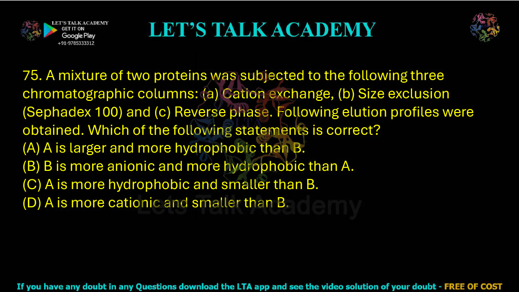 75. A mixture of two proteins was subjected to following three chromatographic columns: (a) Cation exchange, (b) Size exclusion (Sephadex 100) and (c) Reverse phase. Following elution profiles were obtained. Which of the following statements is correct? (A) A is larger and more hydrophobic than B. (B) B is more anionic and more hydrophobic than A. (C) A is more hydrophobic and smaller than B.