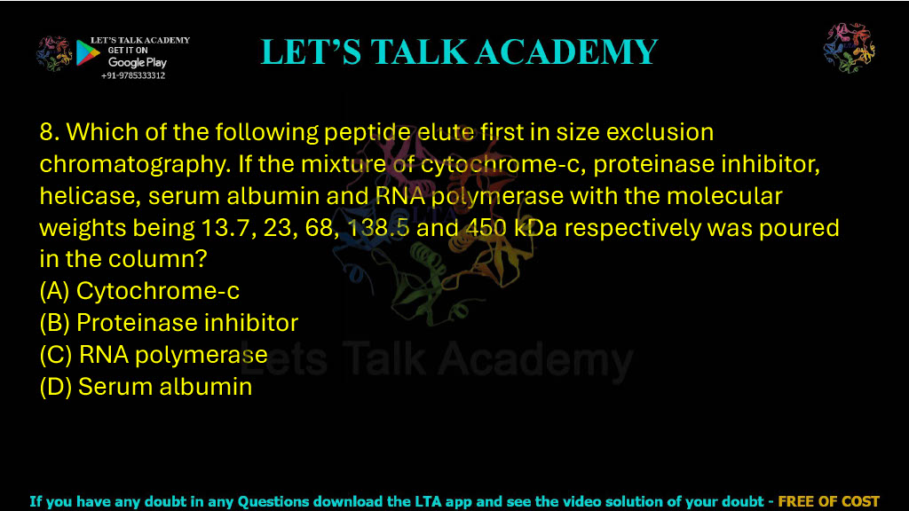 8. Which of the following peptides elutes first in size-exclusion chromatography? If a mixture of cytochrome-c, proteinase inhibitor, helicase, serum albumin and RNA polymerase with molecular weights 13.7, 23, 68, 138.5 and 450 kDa respectively is poured into the column: A. Cytochrome-c B. Proteinase inhibitor C. RNA polymerase D. Serum albumin