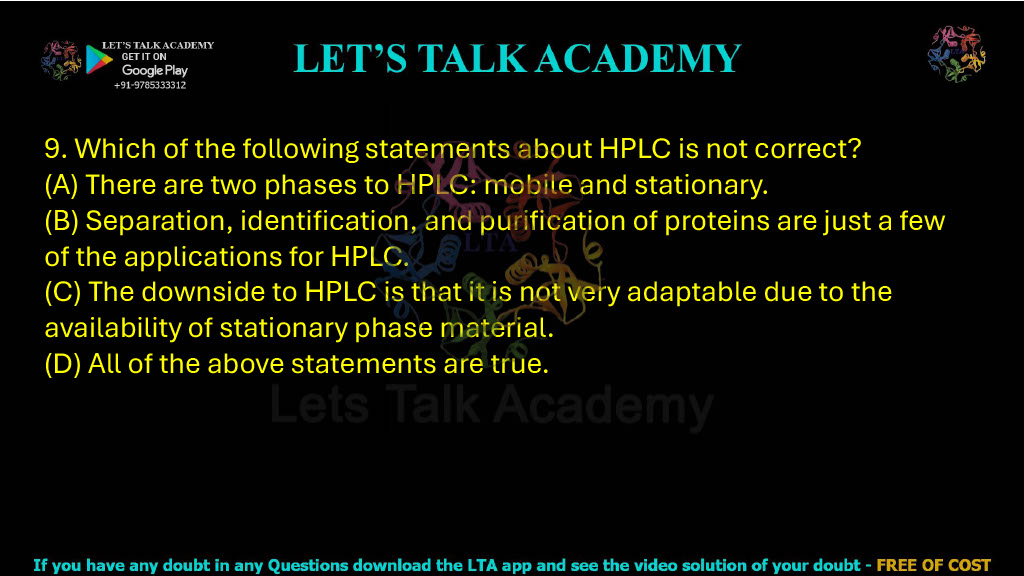 9. Which of the following statements about HPLC is not correct? A. There are two phases to HPLC: mobile and stationary. B. Separation, identification, and purification of proteins are just a few of the applications for HPLC. C. The downside to HPLC is that it is not very adaptable due to the availability of stationary phase material. D. All of the above statements are true.
